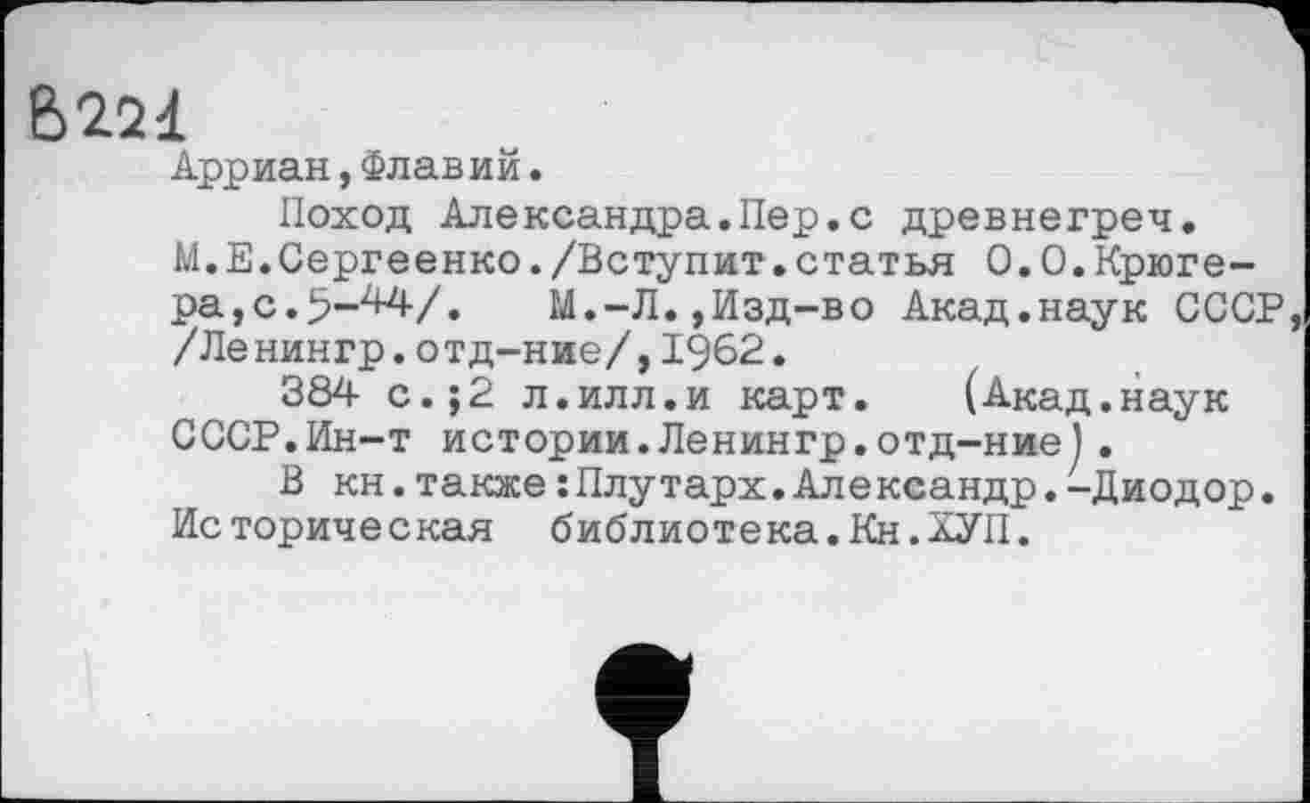 ﻿В 221
Арриан,Флавий.
Поход Александра.Пер.с древнегреч.
М.Е.Сергеенко./Вступит.статья 0.0.Крюгера, с.	М.-Л.,Изд-во Акад.наук СССР
/Ленингр.отд-ние/,1962.
384 с.;2 л.илл.и карт.	(Акад.наук
СССР.Ин-т истории.Ленингр.отд-ние).
В кн.также :Плутарх.Александр.-Диодор. Историческая библиотека.Кн.ХУП.